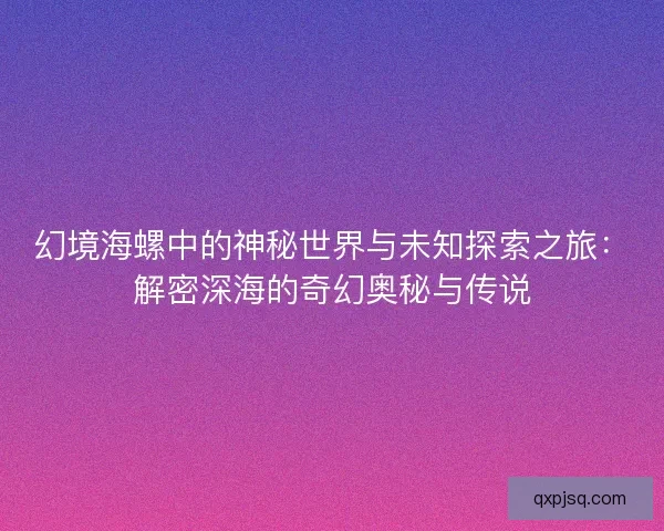 幻境海螺中的神秘世界与未知探索之旅：解密深海的奇幻奥秘与传说