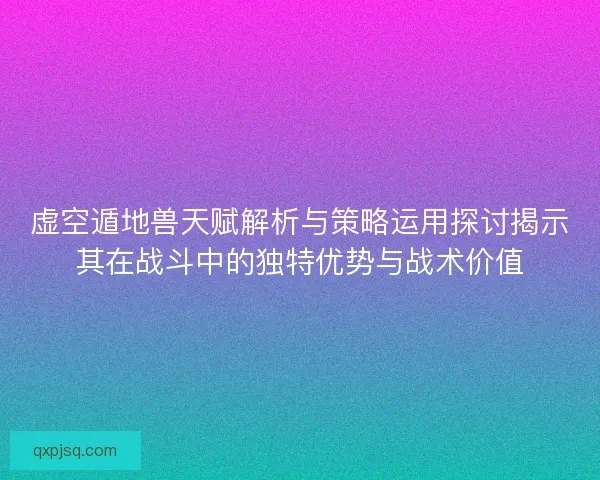 虚空遁地兽天赋解析与策略运用探讨揭示其在战斗中的独特优势与战术价值