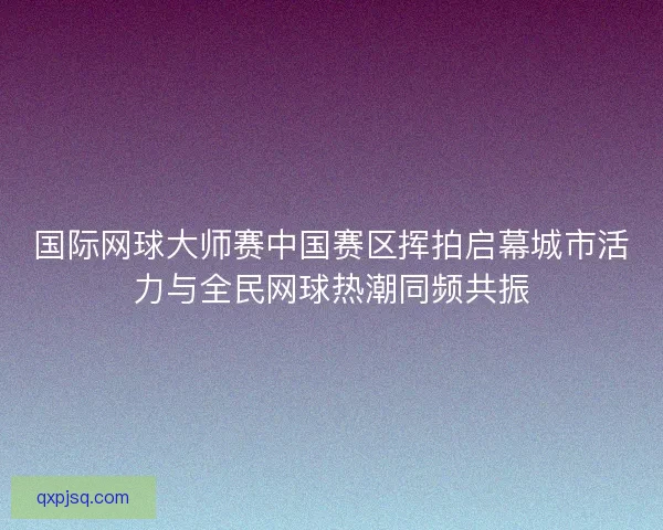 国际网球大师赛中国赛区挥拍启幕城市活力与全民网球热潮同频共振 国际网球大师赛中国赛区挥拍启幕城市活力与全民网球热潮同频共振