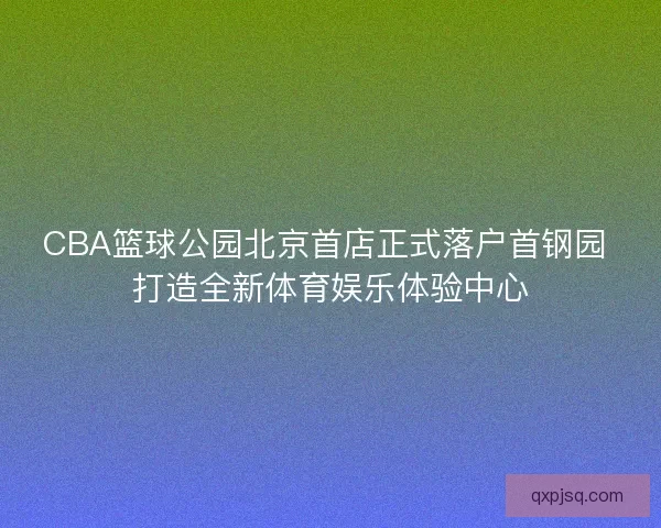 CBA篮球公园北京首店正式落户首钢园 打造全新体育娱乐体验中心 CBA篮球公园北京首店正式落户首钢园 打造全新体育娱乐体验中心