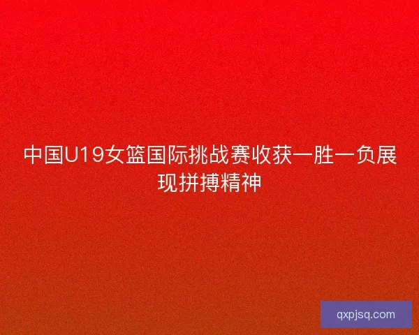 中国U19女篮国际挑战赛收获一胜一负展现拼搏精神