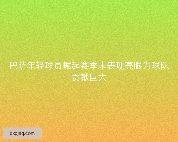巴萨年轻球员崛起赛季末表现亮眼为球队贡献巨大