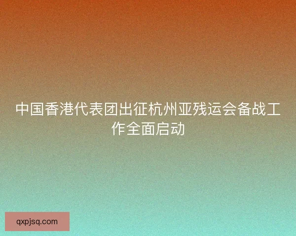 中国香港代表团出征杭州亚残运会备战工作全面启动 中国香港代表团出征杭州亚残运会备战工作全面启动