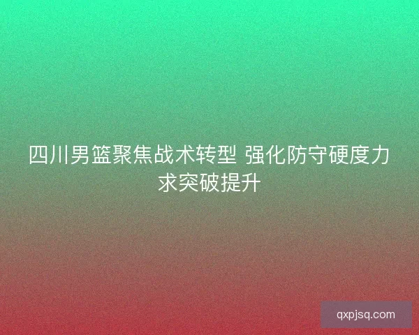 四川男篮聚焦战术转型 强化防守硬度力求突破提升 四川男篮聚焦战术转型 强化防守硬度力求突破提升