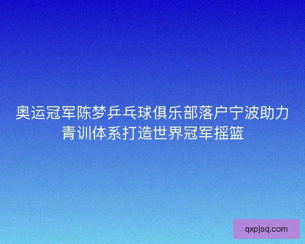 奥运冠军陈梦乒乓球俱乐部落户宁波助力青训体系打造世界冠军摇篮