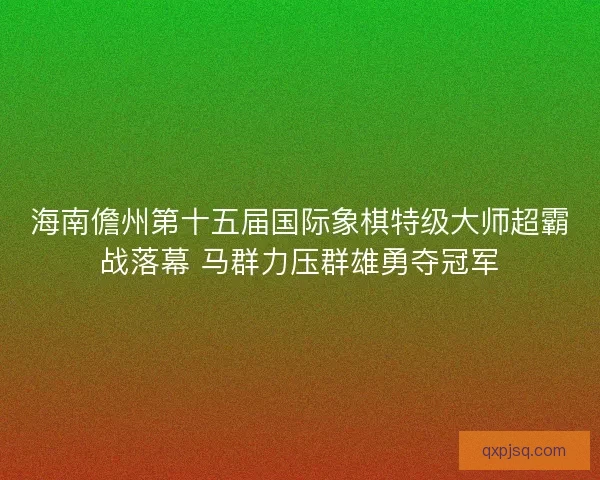 海南儋州第十五届国际象棋特级大师超霸战落幕 马群力压群雄勇夺冠军