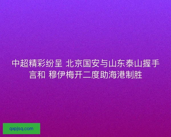 中超精彩纷呈 北京国安与山东泰山握手言和 穆伊梅开二度助海港制胜