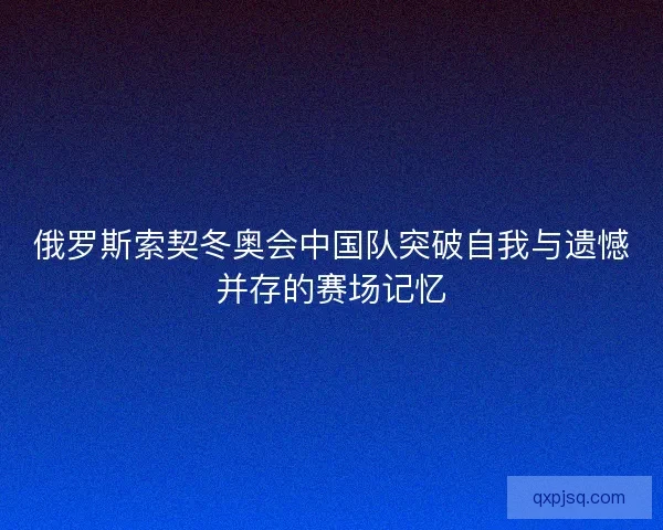 俄罗斯索契冬奥会中国队突破自我与遗憾并存的赛场记忆