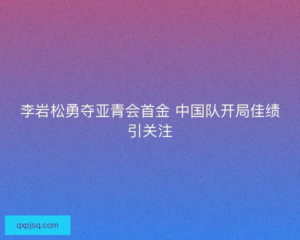 李岩松勇夺亚青会首金 中国队开局佳绩引关注