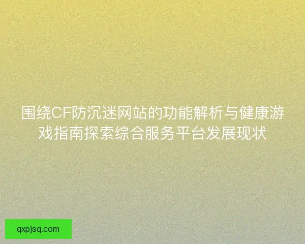 围绕CF防沉迷网站的功能解析与健康游戏指南探索综合服务平台发展现状 围绕CF防沉迷网站的功能解析与健康游戏指南探索综合服务平台发展现状