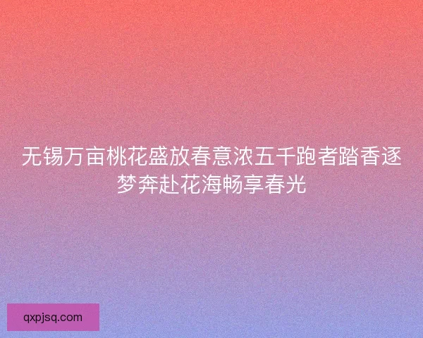无锡万亩桃花盛放春意浓五千跑者踏香逐梦奔赴花海畅享春光 无锡万亩桃花盛放春意浓五千跑者踏香逐梦奔赴花海畅享春光