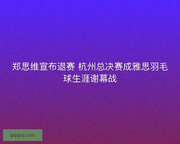 郑思维宣布退赛 杭州总决赛成雅思羽毛球生涯谢幕战