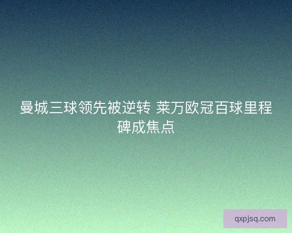 曼城三球领先被逆转 莱万欧冠百球里程碑成焦点 曼城三球领先被逆转 莱万欧冠百球里程碑成焦点