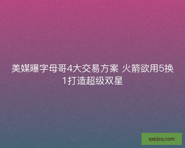 美媒曝字母哥4大交易方案 火箭欲用5换1打造超级双星