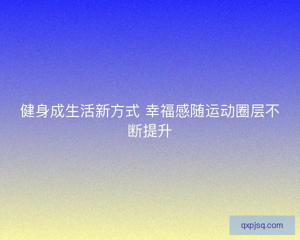 健身成生活新方式 幸福感随运动圈层不断提升