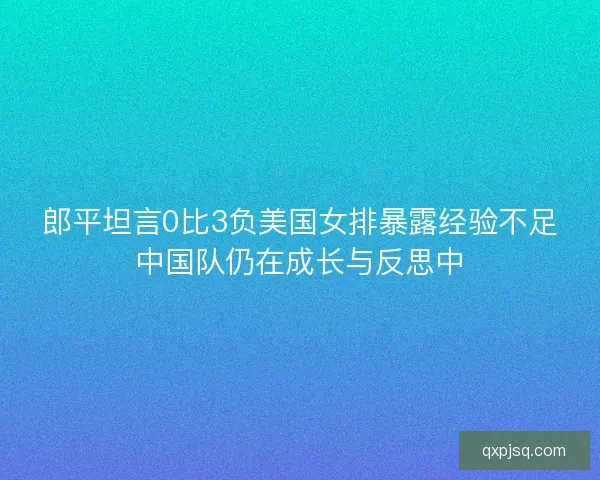 郎平坦言0比3负美国女排暴露经验不足中国队仍在成长与反思中